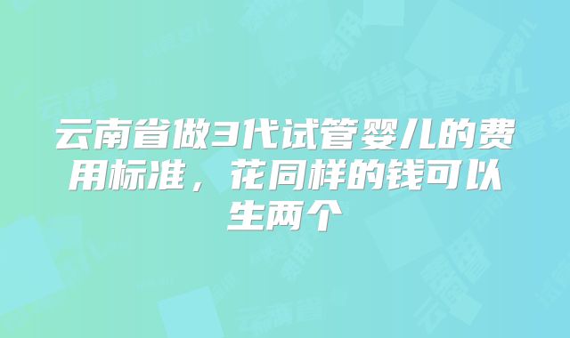云南省做3代试管婴儿的费用标准，花同样的钱可以生两个