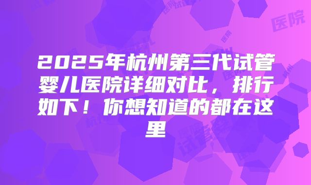 2025年杭州第三代试管婴儿医院详细对比，排行如下！你想知道的都在这里