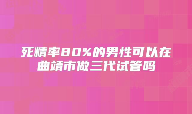 死精率80%的男性可以在曲靖市做三代试管吗