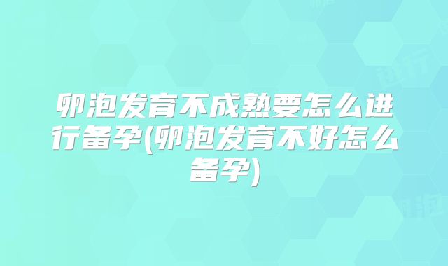 卵泡发育不成熟要怎么进行备孕(卵泡发育不好怎么备孕)