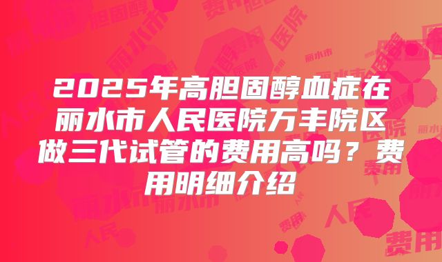 2025年高胆固醇血症在丽水市人民医院万丰院区做三代试管的费用高吗?费用明细介绍