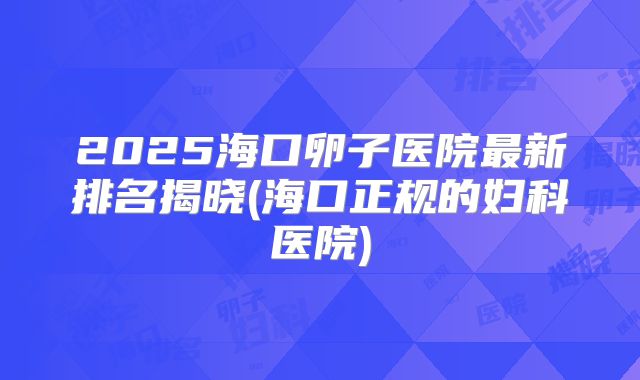 2025海口卵子医院最新排名揭晓(海口正规的妇科医院)