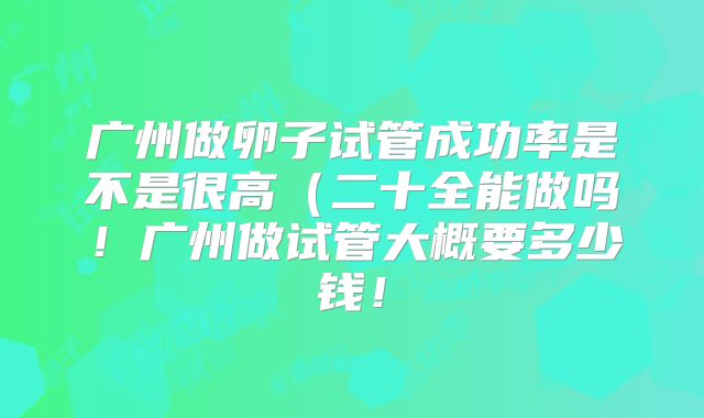 广州做卵子试管成功率是不是很高（二十全能做吗！广州做试管大概要多少钱！