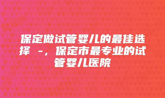 保定做试管婴儿的最佳选择 -，保定市最专业的试管婴儿医院