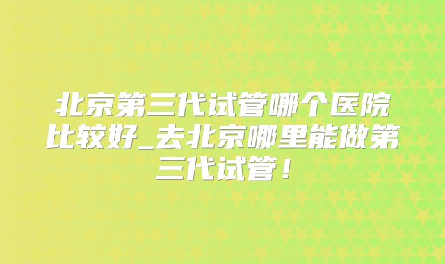 北京第三代试管哪个医院比较好_去北京哪里能做第三代试管!