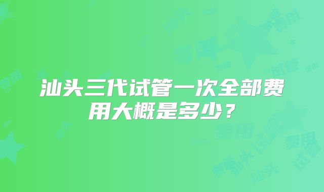 汕头三代试管一次全部费用大概是多少？