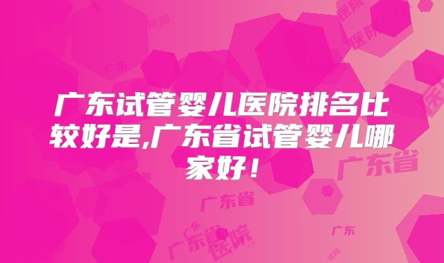 广东试管婴儿医院排名比较好是,广东省试管婴儿哪家好!