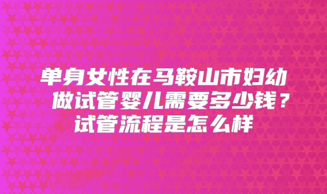 单身女性在马鞍山市妇幼 做试管婴儿需要多少钱？试管流程是怎么样