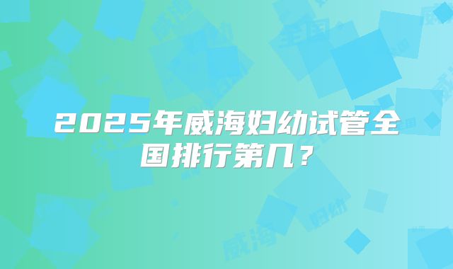 2025年威海妇幼试管全国排行第几？