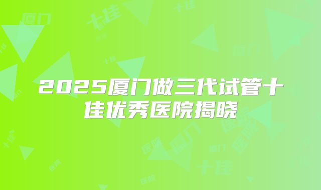 2025厦门做三代试管十佳优秀医院揭晓