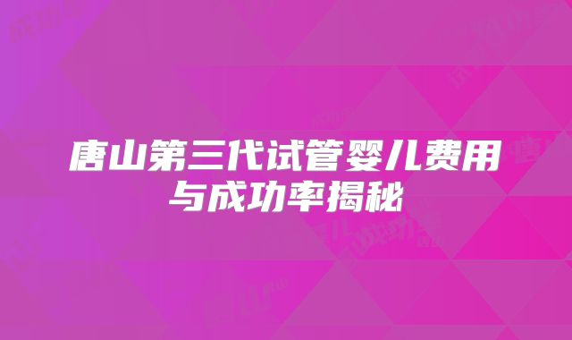 唐山第三代试管婴儿费用与成功率揭秘