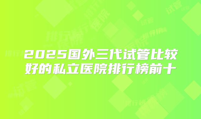 2025国外三代试管比较好的私立医院排行榜前十