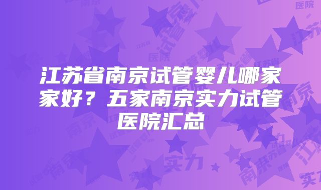 江苏省南京试管婴儿哪家家好？五家南京实力试管医院汇总