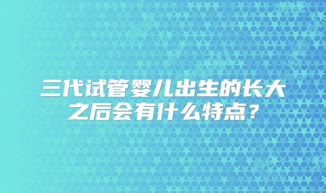 三代试管婴儿出生的长大之后会有什么特点？
