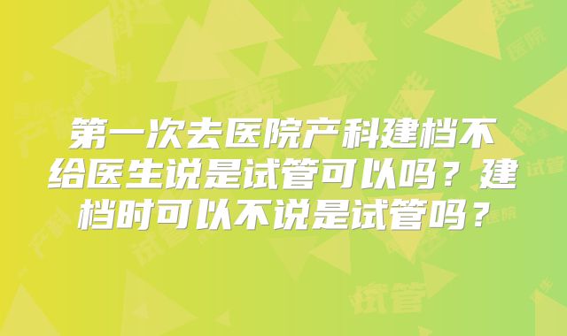 第一次去医院产科建档不给医生说是试管可以吗？建档时可以不说是试管吗？