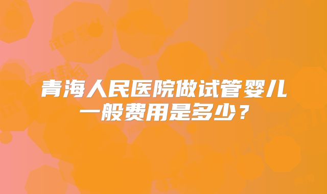 青海人民医院做试管婴儿一般费用是多少？
