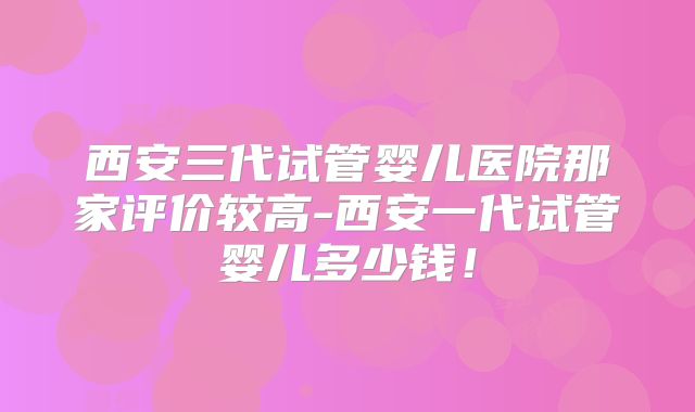 西安三代试管婴儿医院那家评价较高-西安一代试管婴儿多少钱！