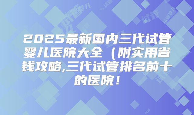 2025最新国内三代试管婴儿医院大全（附实用省钱攻略,三代试管排名前十的医院！
