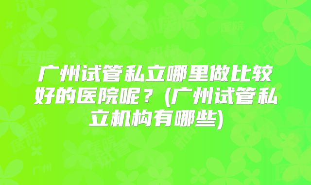 广州试管私立哪里做比较好的医院呢?(广州试管私立机构有哪些)