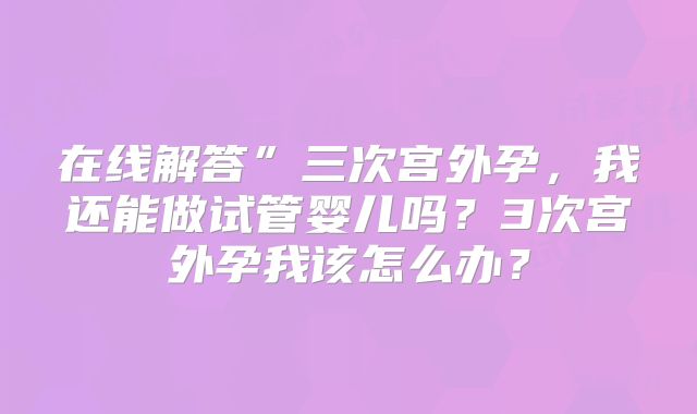 在线解答”三次宫外孕,我还能做试管婴儿吗?3次宫外孕我该怎么办?