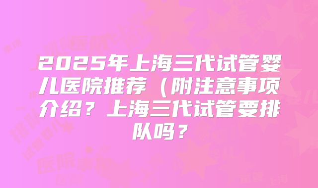 2025年上海三代试管婴儿医院推荐(附注意事项介绍?上海三代试管要排队吗?