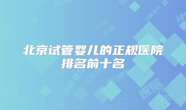 北京试管婴儿的正规医院排名前十名
