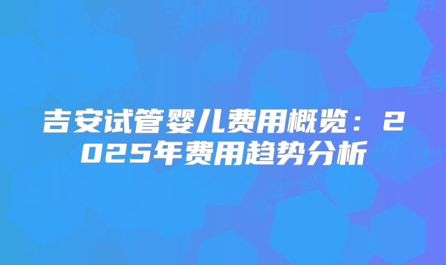 吉安试管婴儿费用概览:2025年费用趋势分析