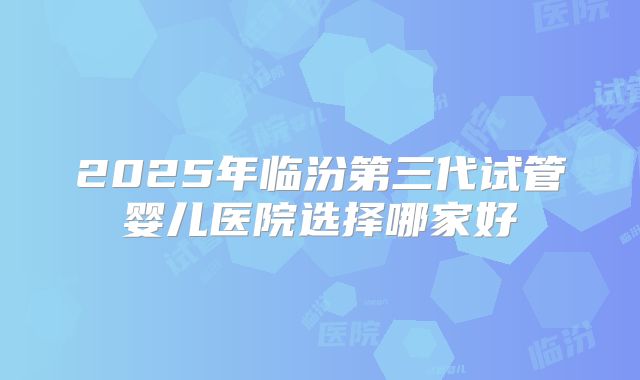 2025年临汾第三代试管婴儿医院选择哪家好