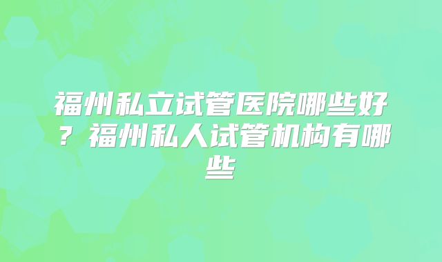 福州私立试管医院哪些好？福州私人试管机构有哪些