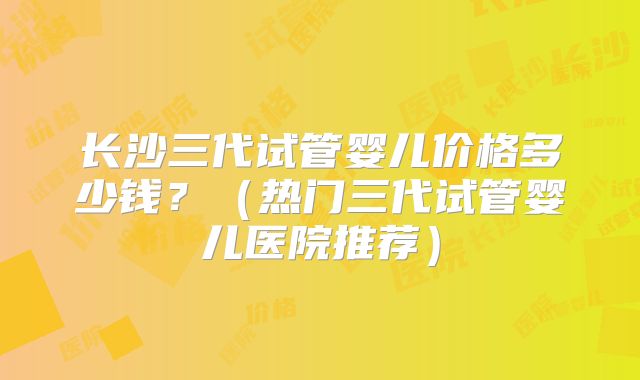 长沙三代试管婴儿价格多少钱？（热门三代试管婴儿医院推荐）