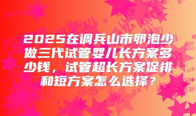 2025在调兵山市卵泡少做三代试管婴儿长方案多少钱，试管超长方案促排和短方案怎么选择？