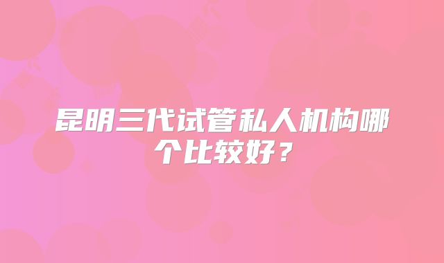 昆明三代试管私人机构哪个比较好？