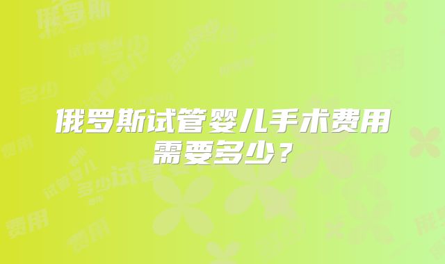 俄罗斯试管婴儿手术费用需要多少？
