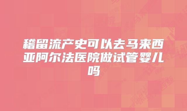稽留流产史可以去马来西亚阿尔法医院做试管婴儿吗