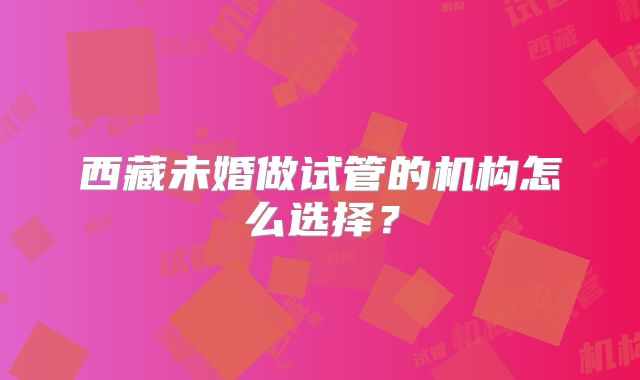 西藏未婚做试管的机构怎么选择?
