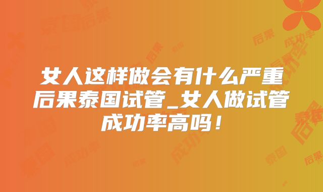 女人这样做会有什么严重后果泰国试管_女人做试管成功率高吗!
