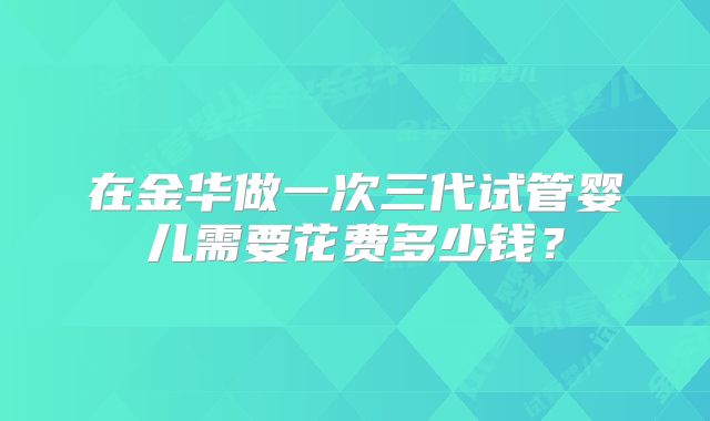 在金华做一次三代试管婴儿需要花费多少钱?