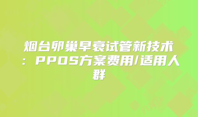 烟台卵巢早衰试管新技术：PPOS方案费用/适用人群