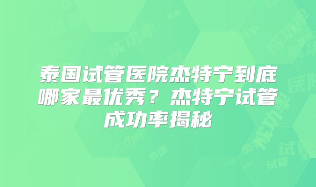 泰国试管医院杰特宁到底哪家最优秀?杰特宁试管成功率揭秘