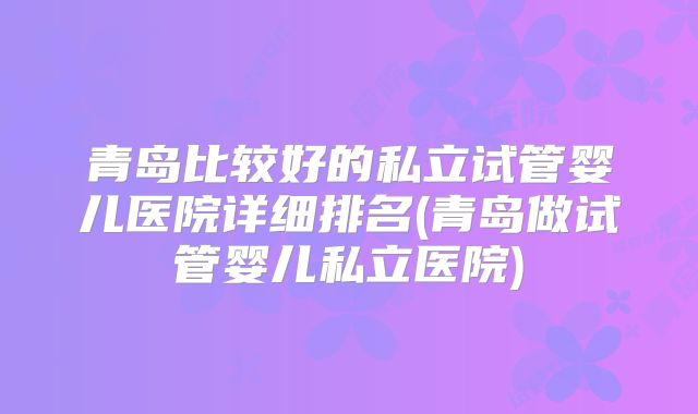 青岛比较好的私立试管婴儿医院详细排名(青岛做试管婴儿私立医院)