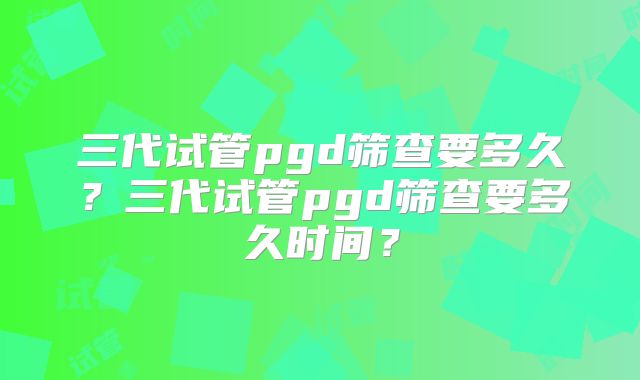三代试管pgd筛查要多久？三代试管pgd筛查要多久时间？