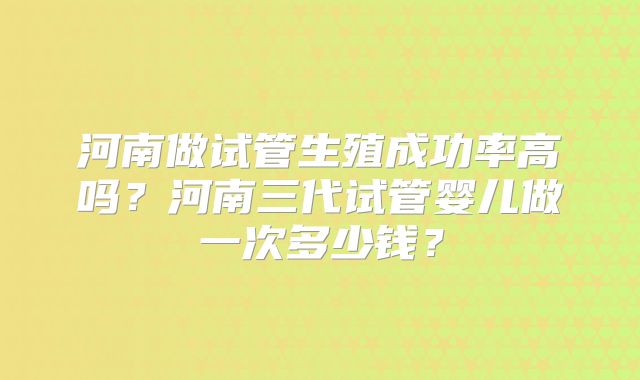 河南做试管生殖成功率高吗？河南三代试管婴儿做一次多少钱？