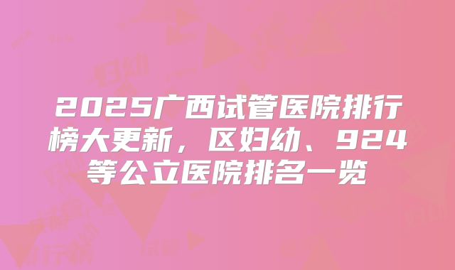 2025广西试管医院排行榜大更新,区妇幼、924等公立医院排名一览
