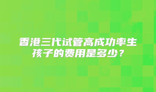 香港三代试管高成功率生孩子的费用是多少？