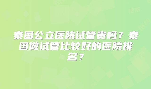 泰国公立医院试管贵吗？泰国做试管比较好的医院排名？