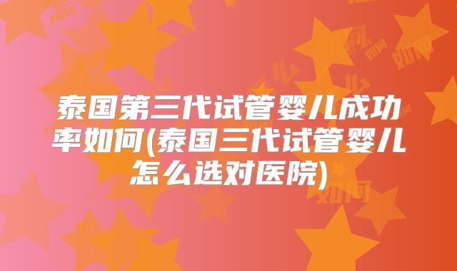 泰国第三代试管婴儿成功率如何(泰国三代试管婴儿怎么选对医院)