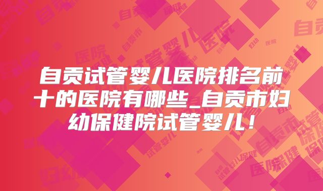 自贡试管婴儿医院排名前十的医院有哪些_自贡市妇幼保健院试管婴儿!