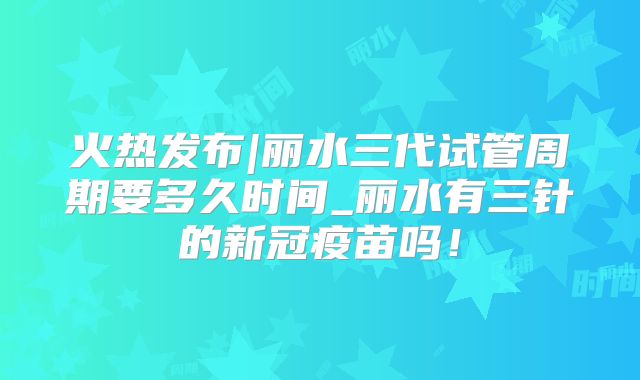 火热发布|丽水三代试管周期要多久时间_丽水有三针的新冠疫苗吗！