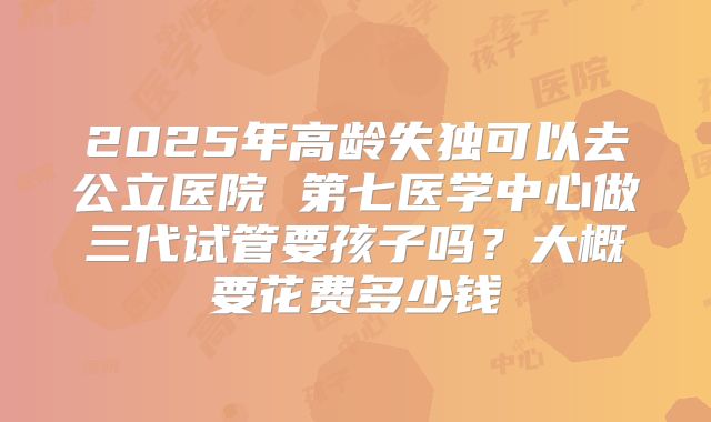 2025年高龄失独可以去公立医院 第七医学中心做三代试管要孩子吗？大概要花费多少钱
