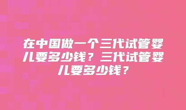 在中国做一个三代试管婴儿要多少钱？三代试管婴儿要多少钱？